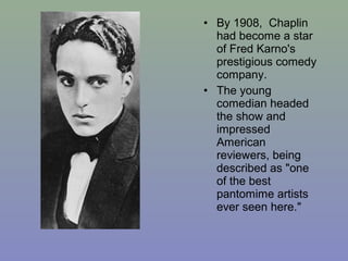 • By 1908, Chaplin
  had become a star
  of Fred Karno's
  prestigious comedy
  company.
• The young
  comedian headed
  the show and
  impressed
  American
  reviewers, being
  described as "one
  of the best
  pantomime artists
  ever seen here."
 
