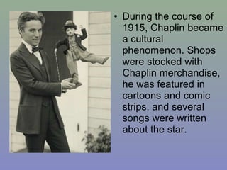 • During the course of
  1915, Chaplin became
  a cultural
  phenomenon. Shops
  were stocked with
  Chaplin merchandise,
  he was featured in
  cartoons and comic
  strips, and several
  songs were written
  about the star.
 