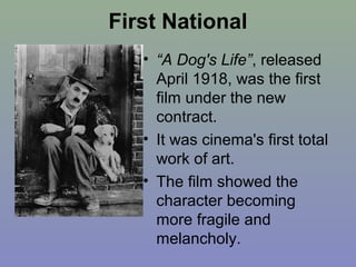 First National
   • “A Dog's Life”, released
     April 1918, was the first
     film under the new
     contract.
   • It was cinema's first total
     work of art.
   • The film showed the
     character becoming
     more fragile and
     melancholy.
 