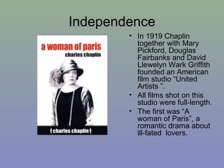 Independence
        • In 1919 Chaplin
          together with Mary
          Pickford, Douglas
          Fairbanks and David
          Llewelyn Wark Griffith
          founded an American
          film studio “United
          Artists ”.
        • All films shot on this
          studio were full-length.
        • The first was “A
          woman of Paris”, a
          romantic drama about
          ill-fated lovers.
 