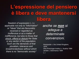 anche se non si
adegua a
determinate
convenzioni.
Handyside v. the United Kingdom,
1976
Otto-Preminger-Institut v. Austria 1994
Jersild c. Danimarca 1994
(..)
L’espressione del pensiero
è libera e deve mantenersi
libera
freedom of expression (..) s
applicable not only to "information"
or "ideas" that are favourably
received or regarded as
inoffensive or as a matter of
indifference, but also to those that
shock, offend or disturb the State
or any sector of the population.
Such are the demands of that
pluralism, tolerance and
broadmindedness without which
there is no "democratic society"
 