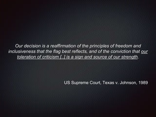 Our decision is a reaffirmation of the principles of freedom and
inclusiveness that the flag best reflects, and of the conviction that our
toleration of criticism [..] is a sign and source of our strength.
US Supreme Court, Texas v. Johnson, 1989
 