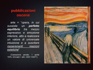 pubblicazioni
oscene
arte = “opera, in cui
sussiste un perfetto
equilibrio tra mezzo
espressivo e emozione
interiore, atto a realizzare
un valore di universale
intuizione e a suscitare
rasserenanti reazioni
estetiche”
(Cassazione penale, 1 aprile
1976, Grimaldi + altri, CED 133071)
 