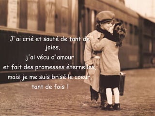 J'ai crié et sauté de tant de joies, j'ai vécu d'amour et fait des promesses éternelles, mais je me suis brisé le coeur, tant de fois ! 