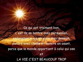 Ce qui est vraiment bon, c'est de se battre avec persuasion, embrasser la vie et vivre avec passion, perdre avec classe et vaincre en osant, parce que le monde appartient à celui qui ose et LA VIE C'EST BEAUCOUP TROP pour être insignifiante ! 