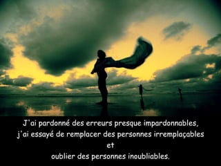 J'ai pardonné des erreurs presque impardonnables, j'ai essayé de remplacer des personnes irremplaçables et oublier des personnes inoubliables. 