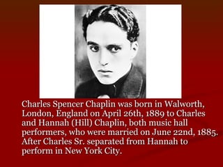 Charles Spencer Chaplin was born in Walworth, London, England on April 26th, 1889 to Charles and Hannah (Hill) Chaplin, both music hall performers, who were married on June 22nd, 1885. After Charles Sr. separated from Hannah to perform in New York City. 