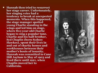 Hannah then tried to resurrect her stage career. Unfortunately, her singing voice had a tendency to break at unexpected moments. When this happened, the stage manager spotted young Charlie standing in the wings and led him on stage, where five-year-old Charlie began to sing a popular tune. Charlie and his half-brother, Syd Chaplin (born Sydney Hawkes), spent their lives in and out of charity homes and workhouses between their mother's bouts of insanity. Hannah was committed to Cane Hill Asylum in May of 1903 and lived there until 1921, when Chaplin moved her to California.   
