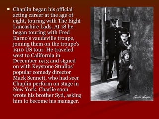 Chaplin began his official acting career at the age of eight, touring with The Eight Lancashire Lads. At 18 he began touring with Fred Karno's vaudeville troupe, joining them on the troupe's 1910 US tour. He traveled west to California in December 1913 and signed on with Keystone Studios' popular comedy director Mack Sennett, who had seen Chaplin perform on stage in New York. Charlie soon wrote his brother Syd, asking him to become his manager.  