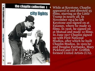 While at Keystone, Chaplin appeared in and directed 35 films, starring as the Little Tramp in nearly all. In November 1914 he left Keystone and signed on at Essanay, where he made 15 films. In 1916, he signed on at Mutual and made 12 films. In June 1917 Chaplin signed up with First National Studios, after which he built Chaplin Studios. In 1919 he and Douglas Fairbanks, Mary Pickford and D.W. Griffith formed United Artists (UA). 
