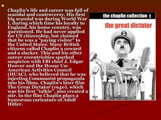 Chaplin's life and career was full of scandal and controversy. His first big scandal was during World War I, during which time his loyalty to England, his home country, was questioned. He had never applied for US citizenship, but claimed that he was a "paying visitor" to the United States. Many British citizens called Chaplin a coward and a slacker. This and his other career eccentricities sparked suspicion with FBI chief J. Edgar Hoover and the House Un-American Activities Council (HUAC), who believed that he was injecting Communist propaganda into his films. Chaplin's later film The Great Dictator (1940), which was his first "talkie", also created a stir. In the film Chaplin plays a humorous caricature of Adolf Hitler.  