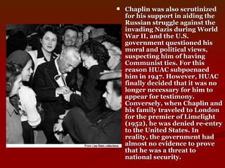 Chaplin was also scrutinized for his support in aiding the Russian struggle against the invading Nazis during World War II, and the U.S. government questioned his moral and political views, suspecting him of having Communist ties. For this reason HUAC subpoenaed him in 1947. However, HUAC finally decided that it was no longer necessary for him to appear for testimony. Conversely, when Chaplin and his family traveled to London for the premier of Limelight (1952), he was denied re-entry to the United States. In reality, the government had almost no evidence to prove that he was a threat to national security.   