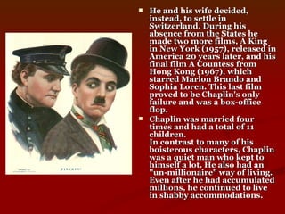 He and his wife decided, instead, to settle in Switzerland. During his absence from the States he made two more films, A King in New York (1957), released in America 20 years later, and his final film A Countess from Hong Kong (1967), which starred Marlon Brando and Sophia Loren. This last film proved to be Chaplin's only failure and was a box-office flop. Chaplin was married four times and had a total of 11 children.  In contrast to many of his boisterous characters, Chaplin was a quiet man who kept to himself a lot. He also had an "un-millionaire" way of living. Even after he had accumulated millions, he continued to live in shabby accommodations.   
