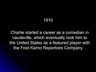 19101910
Charlie started a career as a comedian inCharlie started a career as a comedian in
vaudeville, which eventually took him tovaudeville, which eventually took him to
the United States as a featured player withthe United States as a featured player with
the Fred Karno Repertoire Company. .the Fred Karno Repertoire Company. .
 