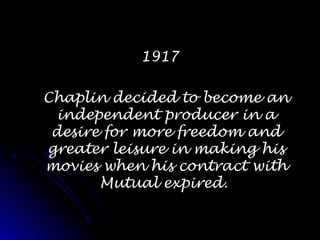19171917
Chaplin decided to become anChaplin decided to become an
independent producer in aindependent producer in a
desire for more freedom anddesire for more freedom and
greater leisure in making hisgreater leisure in making his
movies when his contract withmovies when his contract with
Mutual expired.Mutual expired.
 