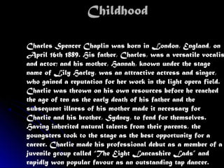 ChildhoodChildhood
Charles Spencer Chaplin was born in London, England, on
April 16th 1889. His father, Charles, was a versatile vocalis
and actor; and his mother, Hannah, known under the stage
name of Lily Harley, was an attractive actress and singer,
who gained a reputation for her work in the light opera field.
Charlie was thrown on his own resources before he reached
the age of ten as the early death of his father and the
subsequent illness of his mother made it necessary for
Charlie and his brother, Sydney, to fend for themselves.
Having inherited natural talents from their parents, the
youngsters took to the stage as the best opportunity for a
career. Charlie made his professional debut as a member of a
juvenile group called “The Eight Lancashire Lads” and
rapidly won popular favour as an outstanding tap dancer.
 