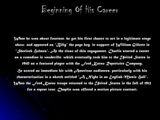 Beginning Of His CareerBeginning Of His Career
When he was about fourteen, he got his first chance to act in a legitimate stageWhen he was about fourteen, he got his first chance to act in a legitimate stage
show, and appeared as “Billy” the page boy, in support of William Gillette inshow, and appeared as “Billy” the page boy, in support of William Gillette in
“Sherlock Holmes”. At the close of this engagement, Charlie started a career“Sherlock Holmes”. At the close of this engagement, Charlie started a career
as a comedian in vaudeville, which eventually took him to the United States inas a comedian in vaudeville, which eventually took him to the United States in
1910 as a featured player with the Fred Karno Repertoire Company.1910 as a featured player with the Fred Karno Repertoire Company.
He scored an immediate hit with American audiences, particularly with hisHe scored an immediate hit with American audiences, particularly with his
characterization in a sketch entitled “A Night in an English Music Hall”.characterization in a sketch entitled “A Night in an English Music Hall”.
When the Fred Karno troupe returned to the United States in the fall of 1912When the Fred Karno troupe returned to the United States in the fall of 1912
for a repeat tour, Chaplin was offered a motion picture contract.for a repeat tour, Chaplin was offered a motion picture contract.
 