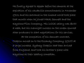 He finally agreed to appear before the cameras at the
expiration of his vaudeville commitments in November
1913; and his entrance in the cinema world took place
that month when he joined Mack Sennett and the
Keystone Film Company. His initial salary was $150
a week, but his overnight success on the screen spurred
other producers to start negotiations for his services.
At the completion of his Sennett contract,
Chaplin moved on to the Essanay Company (1915) at
a large increase. Sydney Chaplin had then arrived
from England, and took his brother’s place with
Keystone as their leading comedian.
 