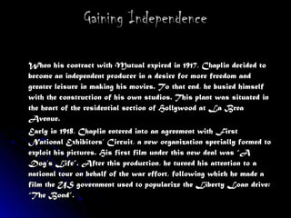 Gaining IndependenceGaining Independence
When his contract with Mutual expired in 1917, Chaplin decided toWhen his contract with Mutual expired in 1917, Chaplin decided to
become an independent producer in a desire for more freedom andbecome an independent producer in a desire for more freedom and
greater leisure in making his movies. To that end, he busied himselfgreater leisure in making his movies. To that end, he busied himself
with the construction of his own studios. This plant was situated inwith the construction of his own studios. This plant was situated in
the heart of the residential section of Hollywood at La Breathe heart of the residential section of Hollywood at La Brea
Avenue.Avenue.
Early in 1918, Chaplin entered into an agreement with FirstEarly in 1918, Chaplin entered into an agreement with First
National Exhibitors’ Circuit, a new organization specially formed toNational Exhibitors’ Circuit, a new organization specially formed to
exploit his pictures. His first film under this new deal was “Aexploit his pictures. His first film under this new deal was “A
Dog’s Life”. After this production, he turned his attention to aDog’s Life”. After this production, he turned his attention to a
national tour on behalf of the war effort, following which he made anational tour on behalf of the war effort, following which he made a
film the US government used to popularize the Liberty Loan drive:film the US government used to popularize the Liberty Loan drive:
“The Bond”.“The Bond”.
 