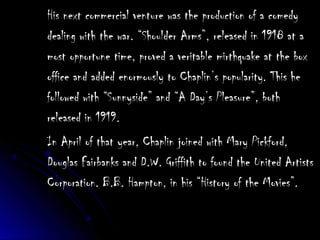 His next commercial venture was the production of a comedyHis next commercial venture was the production of a comedy
dealing with the war. “Shoulder Arms”, released in 1918 at adealing with the war. “Shoulder Arms”, released in 1918 at a
most opportune time, proved a veritable mirthquake at the boxmost opportune time, proved a veritable mirthquake at the box
office and added enormously to Chaplin’s popularity. This heoffice and added enormously to Chaplin’s popularity. This he
followed with “Sunnyside” and “A Day’s Pleasure”, bothfollowed with “Sunnyside” and “A Day’s Pleasure”, both
released in 1919.released in 1919.
In April of that year, Chaplin joined with Mary Pickford,In April of that year, Chaplin joined with Mary Pickford,
Douglas Fairbanks and D.W. Griffith to found the United ArtistsDouglas Fairbanks and D.W. Griffith to found the United Artists
Corporation. B.B. Hampton, in his “History of the Movies”.Corporation. B.B. Hampton, in his “History of the Movies”.
 