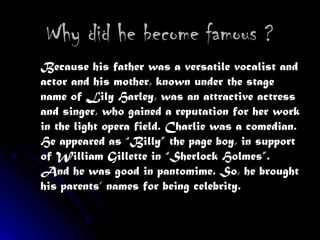 Why did he become famous ?Why did he become famous ?
Because his father was a versatile vocalist andBecause his father was a versatile vocalist and
actor and his mother, known under the stageactor and his mother, known under the stage
name of Lily Harley, was an attractive actressname of Lily Harley, was an attractive actress
and singer, who gained a reputation for her workand singer, who gained a reputation for her work
in the light opera field. Charlie was a comedian.in the light opera field. Charlie was a comedian.
He appeared as “Billy” the page boy, in supportHe appeared as “Billy” the page boy, in support
of William Gillette in “Sherlock Holmes”.of William Gillette in “Sherlock Holmes”.
And he was good in pantomime. So, he broughtAnd he was good in pantomime. So, he brought
his parents’ names for being celebrity.his parents’ names for being celebrity.
 
