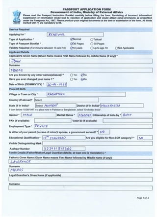 PASSPORT APPLICATION FORM
Government of India, Ministry of External Affairs
Please read the Passport Instruction Booklet carefully before filling the form. Furnishing of incorrect information/
suppression of information would lead to rejection of application and would attract penal provisions as prescribed
under the Passports Act, 1967. Please produce your original documents at the time of submission of the form. All fields
marked with (*) are mandatory to fill.
Service Required
Applying for *
Type of Application *
Type of Passport Booklet *
RENEWAL
(gjNormal
@f56 Pages
(gfl 0 years
OTatkaal
O 60 Pages
QUptoage 18Validity Required (For minors between 15 and 18)
Applicant Details
Applicant's Given Name (Given Name means First Name followed by middle Name (if any))
ONot Applicable
JOHr/
Surname
Are you known by any other names(aliases)?
Have you ever changed your name ? *
O Yes 0Uo
O Yes © N o
Date of Birth (DD/MM/YYYY) *
Place Of Birth
Village or Town or City *
Country (If abroad)* Select
State (If in India) Select Mi)(n&f)> District (If in India)* M/UA RftSTRA
If born before 15/08/1947 in a place now in Pakistan or Bangladesh, select "Undivided India".
Gender MALE. Marital Status * Citizenship of India by * fjlRrTH
PAN (If available)
Employment Type
Voter ID (If available)
Is either of your parent (in case of minor)/ spouse, a government servant? ^ 0
Educational Qualification *
Visible Distinguishing Mark
Aadhaar Number
10th sT**fpe*P Are you eligible for Non-ECR category? * NOEducational Qualification *
Visible Distinguishing Mark
Aadhaar Number
Educational Qualification *
Visible Distinguishing Mark
Aadhaar Number 33396/ $13164
Family Details (Father/Mother/Legal Guardian details; at least one is mandatory.) *
Father's Given Name (Given Name means First Name followed by Middle Name (If any))
LAvJRflNCE
Surname
Legal Guardian's Given Name (if applicable)
Surname
Page 1 of 2
 