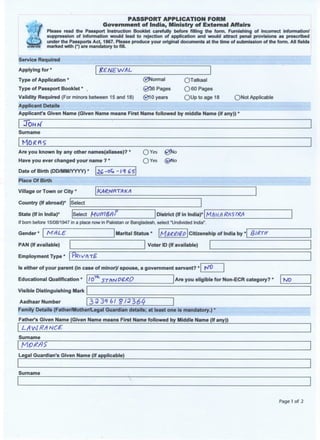PASSPORT APPLICATION FORM
Government of India, Ministry of External Affairs
Please read the Passport Instruction Booklet carefully before filling the form. Furnishing of incorrect information/
suppression of information would lead to rejection of application and would attract penal provisions as prescribed
under the Passports Act, 1967. Please produce your original documents at the time of submission of the form. All fields
marked with (*) are mandatory to fill.
Service Required
Applying for *
Type of Application *
Type of Passport Booklet *
RENEWAL
(VjNormal
@fS6 Pages
Validity Required (For minors between 15 and 18) 0 1 0 years
Applicant Details
Applicant's Given Name (Given Name means First Name followed by middle Name (if any))
OTatkaal
O 60 Pages
Q U p t o a g e 18 ONot Applicable
JOHr/
Surname
Are you known by any other names(aliases)?
Have you ever changed your name ? *
O Yes 0ko
O Yes © N o
Date of Birth (DD/MM/YYYY) *
Place Of Birth
Village or Town or City * KAWflTAKA
Country (If abroad)* Select
State (If in India) Select MVfflSfll District (If in India)* M/tW/) RftSTRA
If born before 15/08/1947 in a place now in Pakistan or Bangladesh, select "Undivided India
Gender MALE Marital Status * HfrRill&D Citizenship of India by * &1R.TH
PAN (If available)
Employment Type
Voter ID (If available)
Is either of your parent (in case of minor)/ spouse, a government servant?
Educational Qualification * Are you eligible for Non-ECR category? NO
Visible Distinguishing Mark
Aadhaar Number
Family Details (Father/Mother/Legal Guardian details; at least one is mandatory.) *
Father's Given Name (Given Name means First Name followed by Middle Name (If any))
39 39 6/ $13164
Surname
Legal Guardian's Given Name (if applicable)
Surname
Page 1 of 2
 
