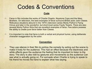 Codes & Conventions
Code
Farce in film includes the works of Charlie Chaplin, Keystone Cops and the Marx
Brothers. On television, the best examples of farce surround British actor John Cleese.
Ridiculous situations abound in the 1970’s television series Monty Python’s Flying
Circus and later in the wonderful, but short-lived series Faulty Towers. There are also
several Monty Python films that are excellent examples of farce. Few actors possess
the ability to create pure farce better than Cleese.
It is important to note that farce is both a verbal and physical humor, using deliberate
character exaggeration by the actor.
Convention
o They use silence in their film to portray the comedy by acting out the scene to
make it lively for the audience. This had an effect because the blackness and
white effects gave the audience the feeling that its important to listen to the
story. The story Is also told by gestures and movements so the audience Can
see what is actually going on. For exmaple when Charlie is trying to speak to
his friend he moves his hand to explain what hes saying.
 