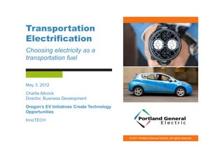 Transportation
Electrification
Choosing electricity as a
transportation fuel



May 3, 2012
Charlie Allcock
Director, Business Development
Oregon’s EV Initiatives Create Technology
Opportunities
InnoTECH



                                            © 2011 Portland General Electric. All rights reserved.
 