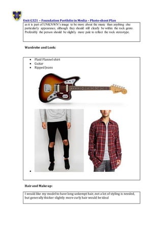 Unit G321 – Foundation Portfolio in Media – Photo-shoot Plan
as it is part of UNKNWN’s image to be more about the music than anything else
particularly appearance, although they should still clearly be within the rock genre.
Preferably the person should be slightly more pale to reflect the rock stereotype.
Wardrobe and Look:
 Plaid Flannel shirt
 Guitar
 Ripped Jeans

Hair and Make up:
I would like my model to have long unkempt hair, not a lot of styling is needed,
but generally thicker slightly more curly hair would be ideal
 