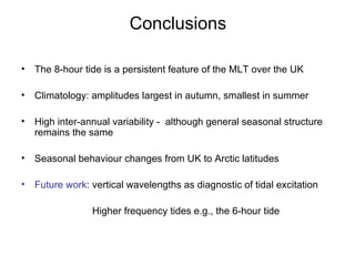 Conclusions The 8-hour tide is a persistent feature of the MLT over the UK Climatology: amplitudes largest in autumn, smallest in summer High inter-annual variability -  although general seasonal structure remains the same Seasonal behaviour changes from UK to Arctic latitudes Future work : vertical wavelengths as diagnostic of tidal excitation Higher frequency tides e.g., the 6-hour tide 