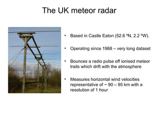 The UK meteor radar Based in Castle Eaton (52.6  ºN, 2.2 ºW ). Operating since 1988 – very long dataset  Bounces a radio pulse off ionised meteor trails which drift with the atmosphere Measures horizontal wind velocities representative of ~ 90 – 95 km with a resolution of 1 hour 