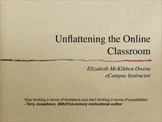 Unﬂattening the Online
                                 Classroom
                                          Elizabeth McKibben Owens
                                                  eCampus Instructor



'Stop thinking in terms of limitations and start thinking in terms of possibilities'
- Terry Josephson, 20th/21st-century motivational author
 