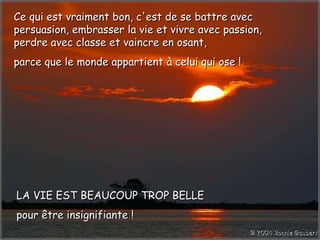 Ce qui est vraiment bon, c'est de se battre avec persuasion, embrasser la vie et vivre avec passion, perdre avec classe et vaincre en osant, parce que le monde appartient à celui qui ose ! LA VIE EST BEAUCOUP TROP BELLE pour être insignifiante ! 