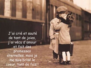 J'ai crié et sauté de tant de joies, j'ai vécu d'amour et fait des promesses éternelles, mais je me suis brisé le coeur, tant de fois ! 