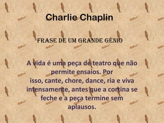 Charlie Chaplin
Frase de um Grande Génio

A vida é uma peça de teatro que não
permite ensaios. Por
isso, cante, chore, dance, ria e viva
intensamente, antes que a cortina se
feche e a peça termine sem
aplausos.

 
