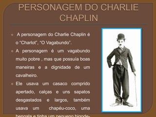  A personagem do Charlie Chaplin é 
o “Charlot”, “O Vagabundo”. 
 A personagem é um vagabundo 
muito pobre , mas que possuía boas 
maneiras e a dignidade de um 
cavalheiro. 
 Ele usava um casaco comprido 
apertado, calças e uns sapatos 
desgastados e largos, também 
usava um chapéu-coco, uma 
bengala e tinha um pequeno bigode- 
 
