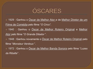  1929 : Ganhou o Óscar de Melhor Ator e de Melhor Diretor de um 
Filme de Comédia pelo filme ”O Circo”. 
 1940 : Ganhou o Óscar de Melhor Roteiro Original e Melhor 
Ator pelo filme ”O Grande Ditador ”. 
 1948 : Ganhou novamente o Óscar de Melhor Roteiro Original pelo 
filme “Monsieur Verdoux ”. 
 1972 : Ganhou o Óscar de Melhor Banda Sonora pelo filme ”Luzes 
da Ribalta” . 
 