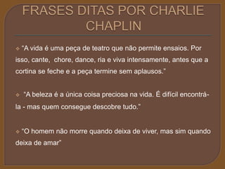  “A vida é uma peça de teatro que não permite ensaios. Por 
isso, cante, chore, dance, ria e viva intensamente, antes que a 
cortina se feche e a peça termine sem aplausos.” 
 “A beleza é a única coisa preciosa na vida. É difícil encontrá-la 
- mas quem consegue descobre tudo.” 
 “O homem não morre quando deixa de viver, mas sim quando 
deixa de amar” 
 