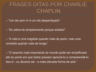 “Um dia sem rir é um dia desperdiçado” 
 “Eu adoro-te simplesmente porque existes!” 
 “A vida é uma tragédia quando vista de perto, mas uma 
comédia quando vista de longe.” 
 “O assunto mais importante do mundo pode ser simplificado 
até ao ponto em que todos possam apreciá-lo e compreendê-lo. 
Isso é - ou deveria ser - a mais elevada forma de arte.” 
 