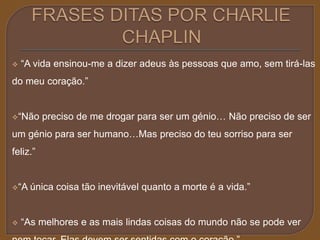  “A vida ensinou-me a dizer adeus às pessoas que amo, sem tirá-las 
do meu coração.” 
“Não preciso de me drogar para ser um génio… Não preciso de ser 
um génio para ser humano…Mas preciso do teu sorriso para ser 
feliz.” 
“A única coisa tão inevitável quanto a morte é a vida.” 
 “As melhores e as mais lindas coisas do mundo não se pode ver 
nem tocar. Elas devem ser sentidas com o coração.” 
 