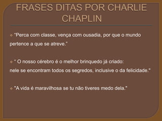  “Perca com classe, vença com ousadia, por que o mundo 
pertence a que se atreve.” 
 “ O nosso cérebro é o melhor brinquedo já criado: 
nele se encontram todos os segredos, inclusive o da felicidade." 
 "A vida é maravilhosa se tu não tiveres medo dela." 
 
