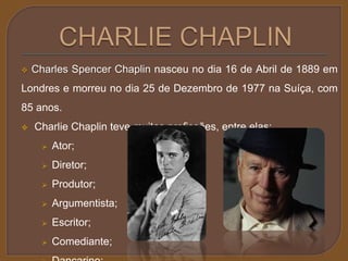  Charles Spencer Chaplin nasceu no dia 16 de Abril de 1889 em 
Londres e morreu no dia 25 de Dezembro de 1977 na Suíça, com 
85 anos. 
 Charlie Chaplin teve muitas profissões, entre elas: 
 Ator; 
 Diretor; 
 Produtor; 
 Argumentista; 
 Escritor; 
 Comediante; 
 Dançarino; 
 
