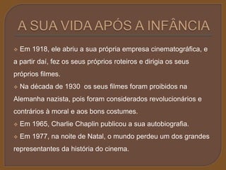  Em 1918, ele abriu a sua própria empresa cinematográfica, e 
a partir daí, fez os seus próprios roteiros e dirigia os seus 
próprios filmes. 
 Na década de 1930 os seus filmes foram proibidos na 
Alemanha nazista, pois foram considerados revolucionários e 
contrários à moral e aos bons costumes. 
 Em 1965, Charlie Chaplin publicou a sua autobiografia. 
 Em 1977, na noite de Natal, o mundo perdeu um dos grandes 
representantes da história do cinema. 
 