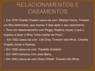  Em 1918 Charlie Chaplin casou-se com Mildred Harris. Tiveram 
um filho deformado, que morreu 3 dias após o seu nascimento. 
 Teve um relacionamento com Peggy Hopkins Joyce, o que o 
inspirou a fazer o filme “Uma mulher de Paris”. 
 Em 1923 casou-se com Lita Grey. Tiveram dois filhos, Charles 
Chaplin Júnior e Sydney. 
 Em 1936 casou-se com Paulette Goddard. 
 Em 1943 namorou com Joan Barry. 
 Em 1943 casou-se com Oona O'Neill. Tiveram oito filhos. 
 