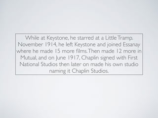 While at Keystone, he starred at a LittleTramp.
November 1914, he left Keystone and joined Essanay
where he made 15 more ﬁlms.Then made 12 more in
Mutual, and on June 1917, Chaplin signed with First
National Studios then later on made his own studio
naming it Chaplin Studios.
 