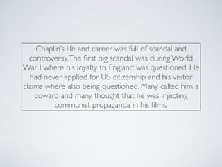 Chaplin’s life and career was full of scandal and
controversy.The ﬁrst big scandal was during World
War I where his loyalty to England was questioned. He
had never applied for US citizenship and his visitor
claims where also being questioned. Many called him a
coward and many thought that he was injecting
communist propaganda in his ﬁlms.
 