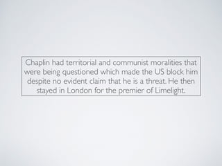 Chaplin had territorial and communist moralities that
were being questioned which made the US block him
despite no evident claim that he is a threat. He then
stayed in London for the premier of Limelight.
 