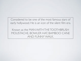 Considered to be one of the most famous stars of
early hollywood. He is an icon of the silent ﬁlm era.
Known as the MAN WITHTHETOOTHBRUSH
MOUSTACHE, BOWLER HAT, BAMBOO CANE
AND FUNNY WALK.
 