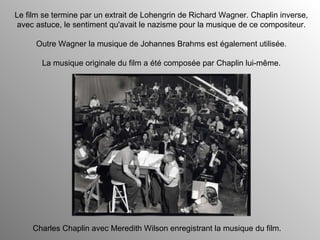 Le film se termine par un extrait de Lohengrin de Richard Wagner. Chaplin inverse, avec astuce, le sentiment qu'avait le nazisme pour la musique de ce compositeur. Outre Wagner la musique de Johannes Brahms est également utilisée. La musique originale du film a été composée par Chaplin lui-même. Charles Chaplin avec Meredith Wilson enregistrant la musique du film. 